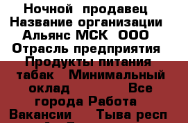 Ночной  продавец › Название организации ­ Альянс-МСК, ООО › Отрасль предприятия ­ Продукты питания, табак › Минимальный оклад ­ 33 000 - Все города Работа » Вакансии   . Тыва респ.,Ак-Довурак г.